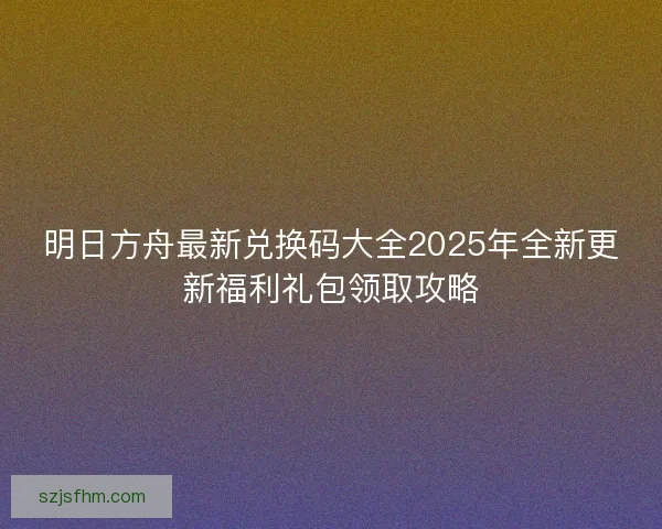 明日方舟最新兑换码大全2025年全新更新福利礼包领取攻略 明日方舟最新兑换码大全2025年全新更新福利礼包领取攻略