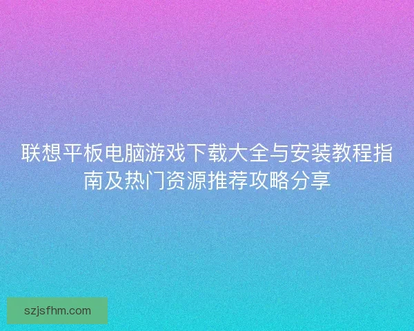 联想平板电脑游戏下载大全与安装教程指南及热门资源推荐攻略分享