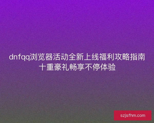dnfqq浏览器活动全新上线福利攻略指南十重豪礼畅享不停体验