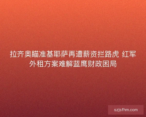 拉齐奥瞄准基耶萨再遭薪资拦路虎 红军外租方案难解蓝鹰财政困局
