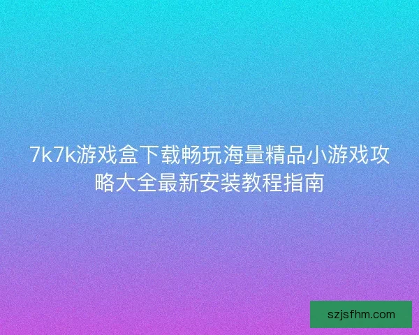 7k7k游戏盒下载畅玩海量精品小游戏攻略大全最新安装教程指南