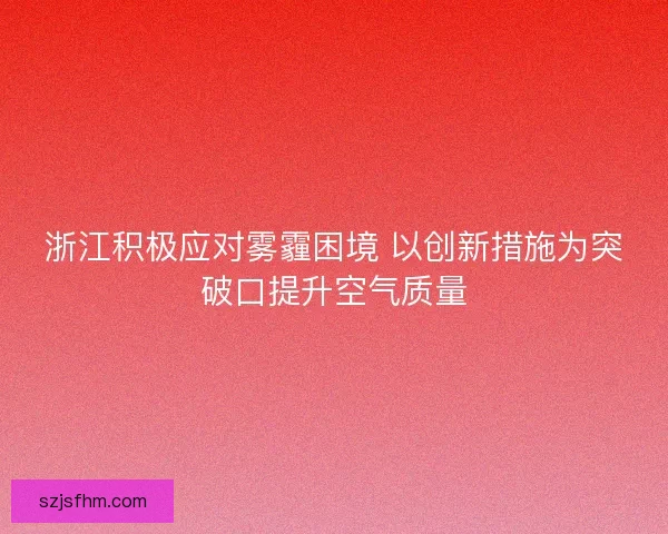 浙江积极应对雾霾困境 以创新措施为突破口提升空气质量