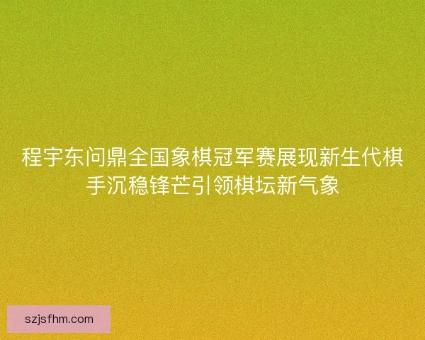 程宇东问鼎全国象棋冠军赛展现新生代棋手沉稳锋芒引领棋坛新气象