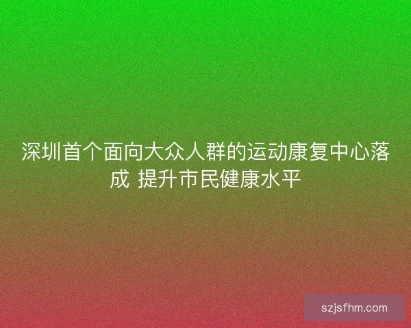 深圳首个面向大众人群的运动康复中心落成 提升市民健康水平 深圳首个面向大众人群的运动康复中心落成 提升市民健康水平