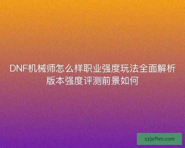 DNF机械师怎么样职业强度玩法全面解析版本强度评测前景如何 DNF机械师怎么样职业强度玩法全面解析版本强度评测前景如何