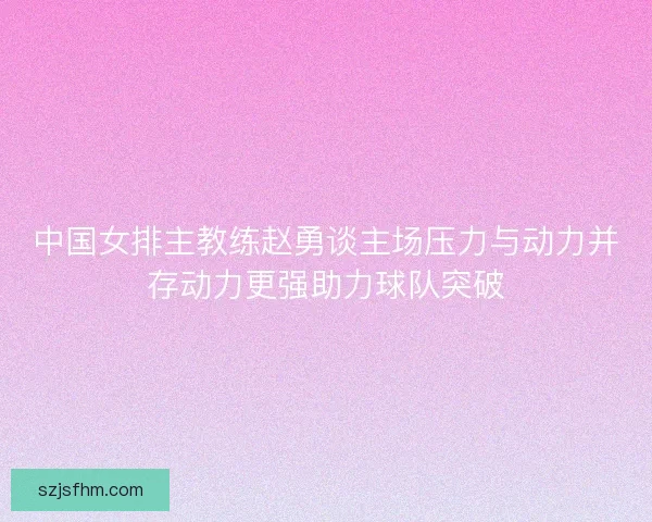中国女排主教练赵勇谈主场压力与动力并存动力更强助力球队突破