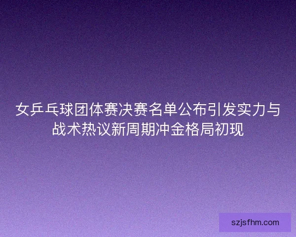 女乒乓球团体赛决赛名单公布引发实力与战术热议新周期冲金格局初现 女乒乓球团体赛决赛名单公布引发实力与战术热议新周期冲金格局初现