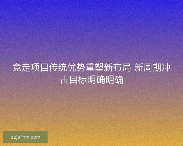 竞走项目传统优势重塑新布局 新周期冲击目标明确明确 竞走项目传统优势重塑新布局 新周期冲击目标明确明确