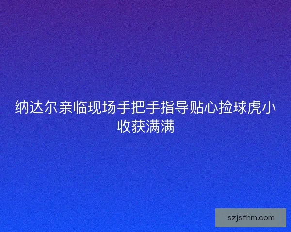 纳达尔亲临现场手把手指导贴心捡球虎小收获满满 纳达尔亲临现场手把手指导贴心捡球虎小收获满满