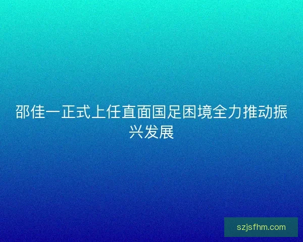 邵佳一正式上任直面国足困境全力推动振兴发展 邵佳一正式上任直面国足困境全力推动振兴发展