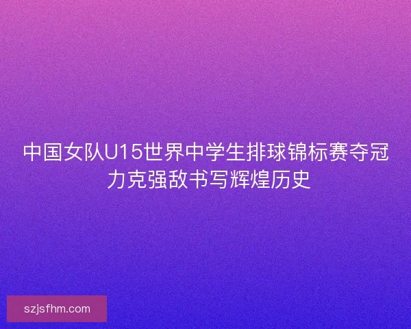 中国女队U15世界中学生排球锦标赛夺冠 力克强敌书写辉煌历史 中国女队U15世界中学生排球锦标赛夺冠 力克强敌书写辉煌历史
