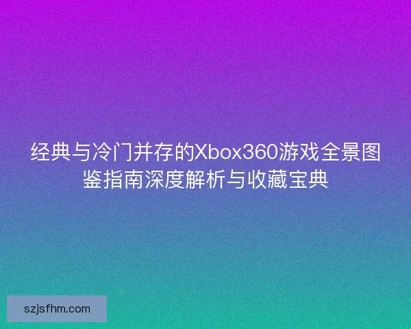 经典与冷门并存的Xbox360游戏全景图鉴指南深度解析与收藏宝典