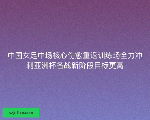 中国女足中场核心伤愈重返训练场全力冲刺亚洲杯备战新阶段目标更高 中国女足中场核心伤愈重返训练场全力冲刺亚洲杯备战新阶段目标更高
