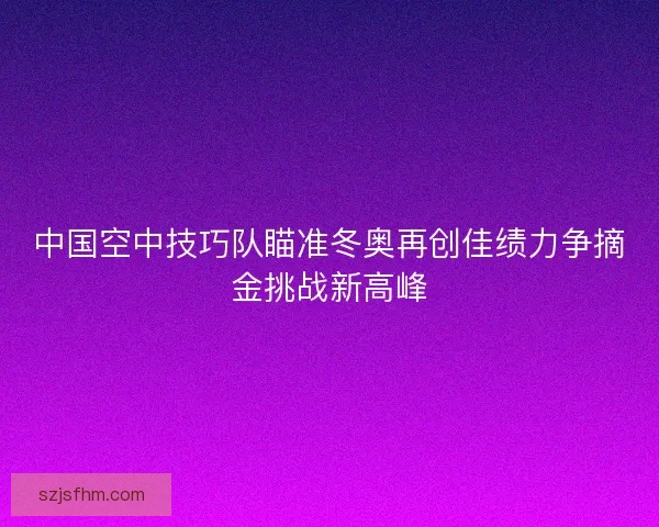 中国空中技巧队瞄准冬奥再创佳绩力争摘金挑战新高峰 中国空中技巧队瞄准冬奥再创佳绩力争摘金挑战新高峰