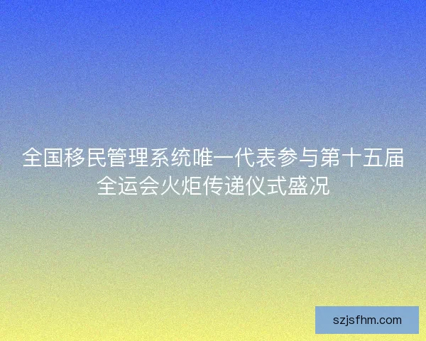 全国移民管理系统唯一代表参与第十五届全运会火炬传递仪式盛况 全国移民管理系统唯一代表参与第十五届全运会火炬传递仪式盛况