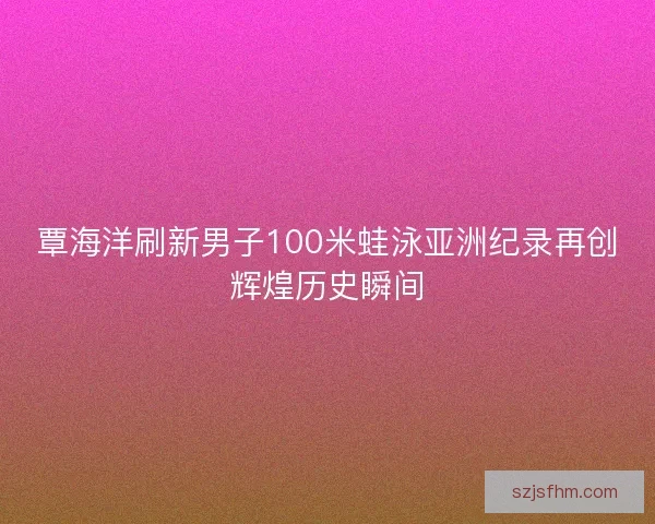 覃海洋刷新男子100米蛙泳亚洲纪录再创辉煌历史瞬间 覃海洋刷新男子100米蛙泳亚洲纪录再创辉煌历史瞬间