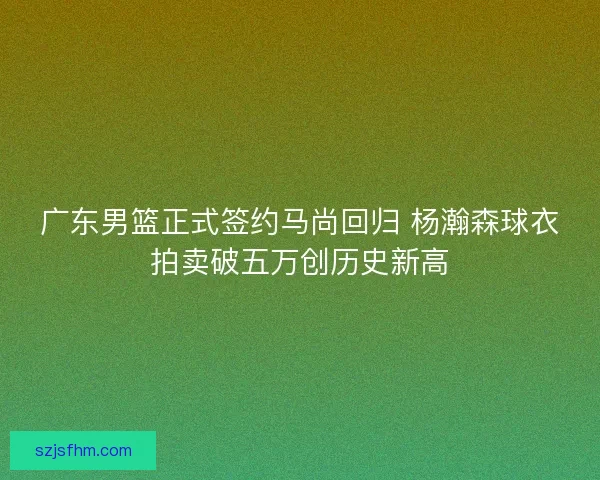 广东男篮正式签约马尚回归 杨瀚森球衣拍卖破五万创历史新高 广东男篮正式签约马尚回归 杨瀚森球衣拍卖破五万创历史新高